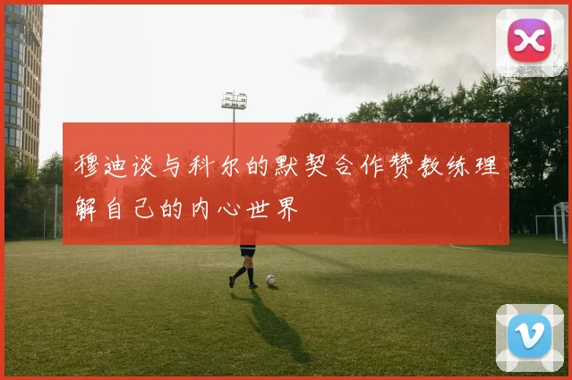 穆迪谈与科尔的默契合作赞教练理解自己的内心世界