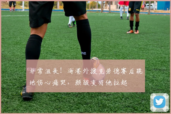 非常沮丧！海港外援克劳德赛后跪地伤心痛哭，颜骏凌将他拉起
