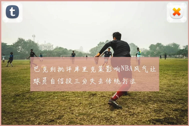 巴克利批评库里克莱影响NBA风气让球员自信投三分失去传统打法