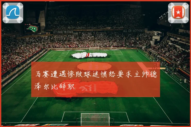 马赛遭遇惨败球迷愤怒要求主帅德泽尔比辞职