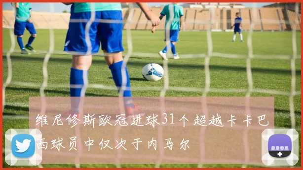 维尼修斯欧冠进球31个超越卡卡巴西球员中仅次于内马尔