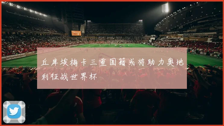 丘库埃梅卡三重国籍或将助力奥地利征战世界杯