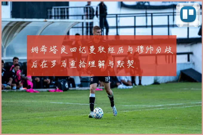 姆希塔良回忆曼联经历与穆帅分歧后在罗马重拾理解与默契