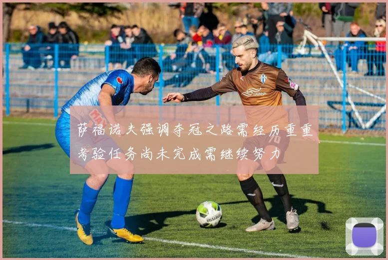 萨福诺夫强调夺冠之路需经历重重考验任务尚未完成需继续努力