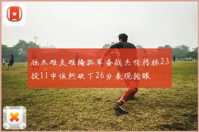 独木难支难掩孤军奋战杰伦格林23投11中依然砍下26分表现抢眼