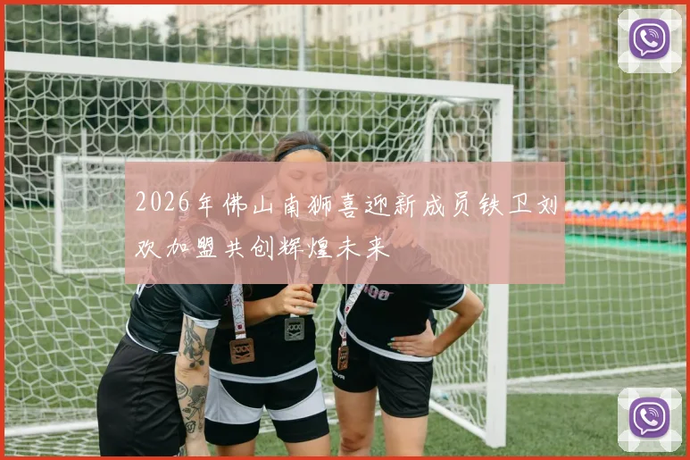2026年佛山南狮喜迎新成员铁卫刘欢加盟共创辉煌未来