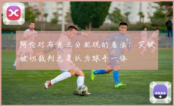 阿伦对布克三分犯规的看法：突破被切裁判总是认为球手一体