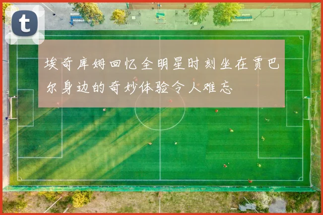 埃奇库姆回忆全明星时刻坐在贾巴尔身边的奇妙体验令人难忘