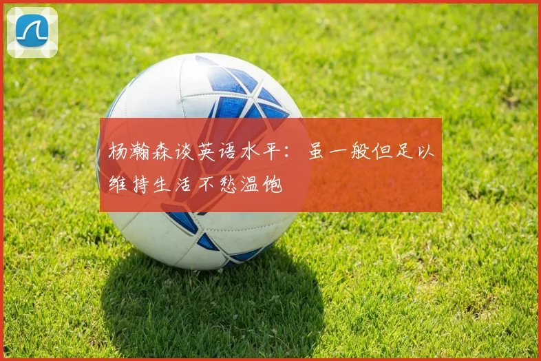 杨瀚森谈英语水平：虽一般但足以维持生活不愁温饱