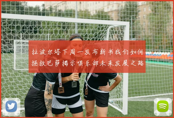 拉波尔塔下周一发布新书我们如何拯救巴萨揭示俱乐部未来发展之路