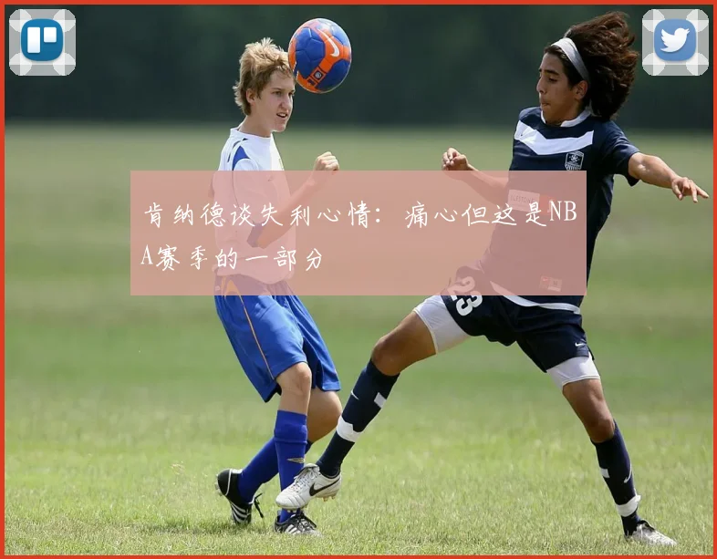 肯纳德谈失利心情：痛心但这是NBA赛季的一部分