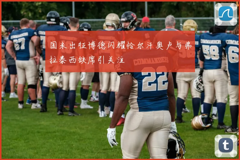 国米出征博德闪耀恰尔汗奥卢与弗拉泰西缺席引关注
