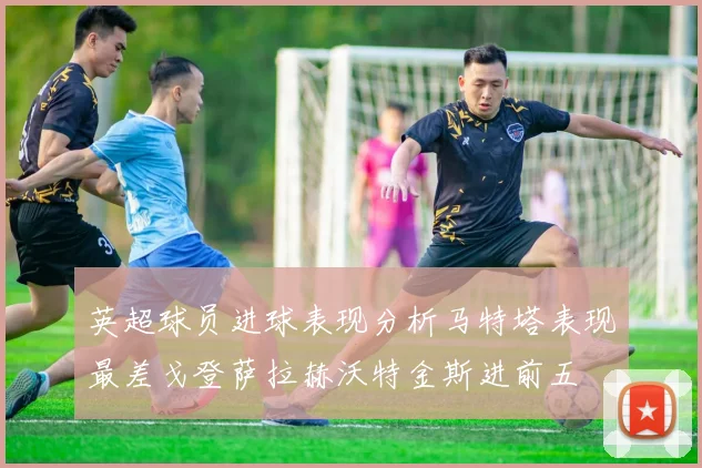 英超球员进球表现分析马特塔表现最差戈登萨拉赫沃特金斯进前五
