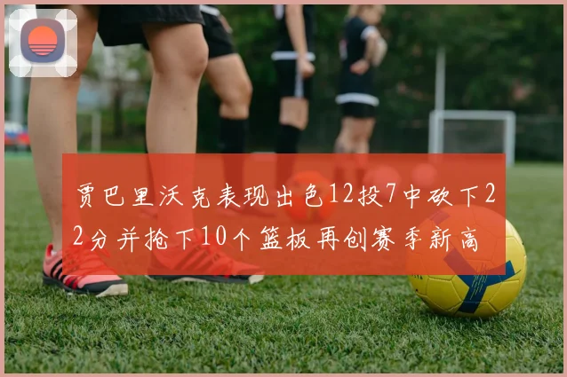 贾巴里沃克表现出色12投7中砍下22分并抢下10个篮板再创赛季新高