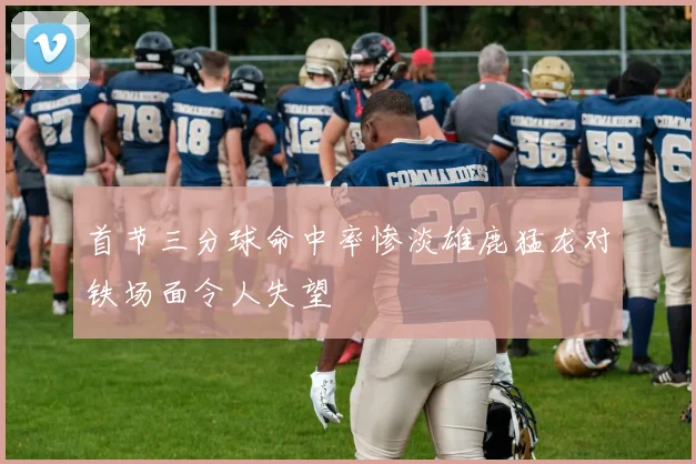 首节三分球命中率惨淡雄鹿猛龙对铁场面令人失望
