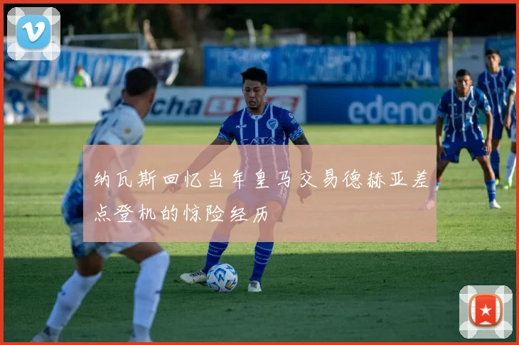 纳瓦斯回忆当年皇马交易德赫亚差点登机的惊险经历